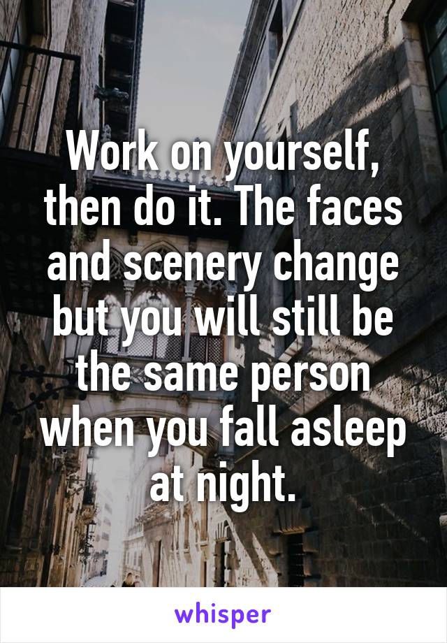 Work on yourself, then do it. The faces and scenery change but you will still be the same person when you fall asleep at night.