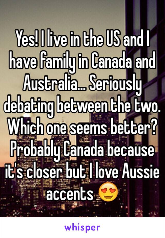 Yes! I live in the US and I have family in Canada and Australia... Seriously debating between the two. Which one seems better? Probably Canada because it's closer but I love Aussie accents 😍