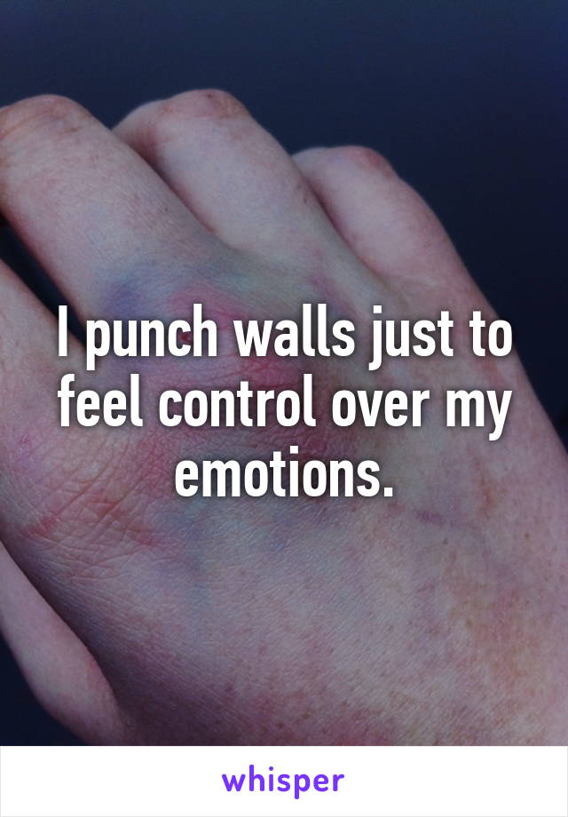 I punch walls just to feel control over my emotions.