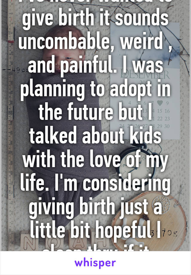 I've never wanted to give birth it sounds uncombable, weird , and painful. I was planning to adopt in the future but I talked about kids with the love of my life. I'm considering giving birth just a little bit hopeful I sleep thru if it happens 