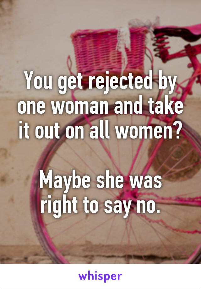 You get rejected by one woman and take it out on all women?

Maybe she was right to say no.