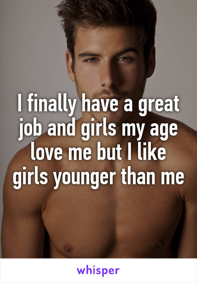 I finally have a great job and girls my age love me but I like girls younger than me