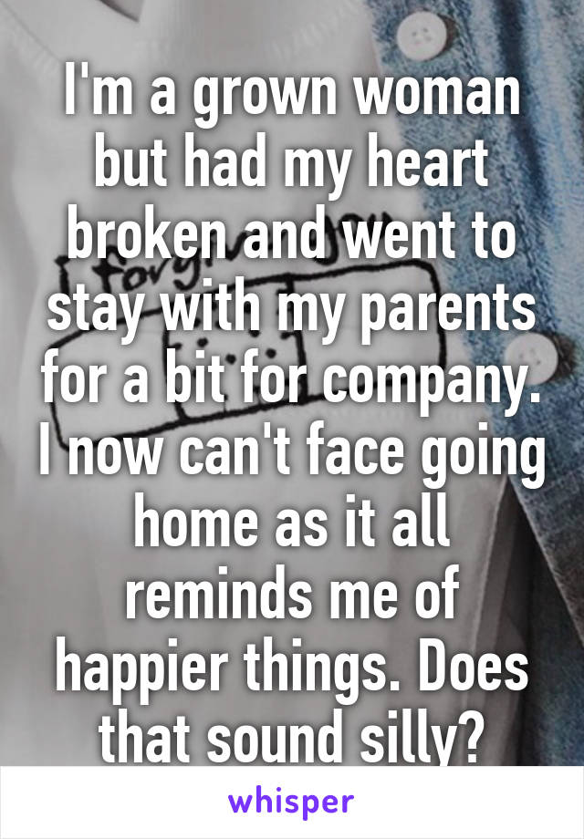 I'm a grown woman but had my heart broken and went to stay with my parents for a bit for company. I now can't face going home as it all reminds me of happier things. Does that sound silly?