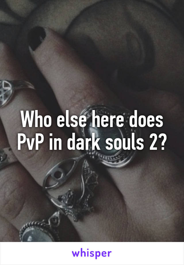 Who else here does PvP in dark souls 2?