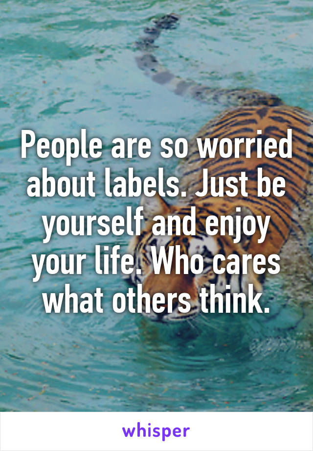 People are so worried about labels. Just be yourself and enjoy your life. Who cares what others think.