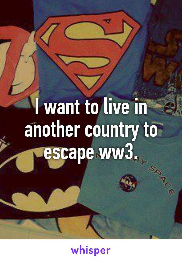 I want to live in another country to escape ww3.