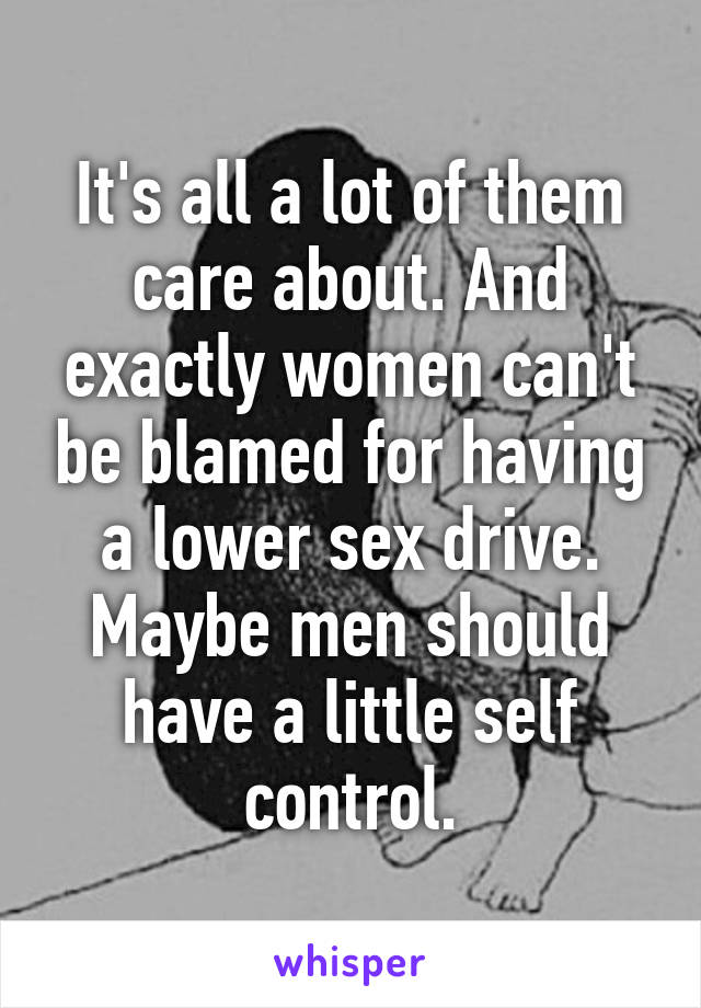 It's all a lot of them care about. And exactly women can't be blamed for having a lower sex drive. Maybe men should have a little self control.