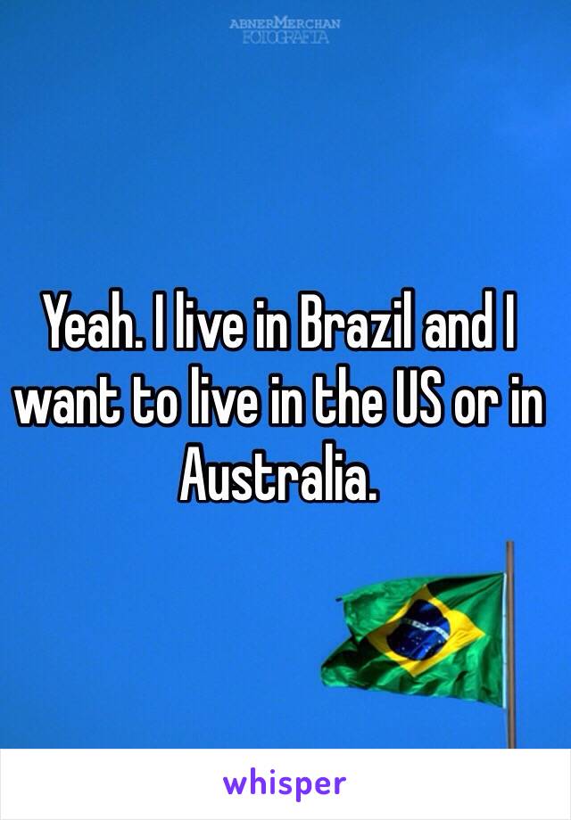 Yeah. I live in Brazil and I want to live in the US or in Australia.