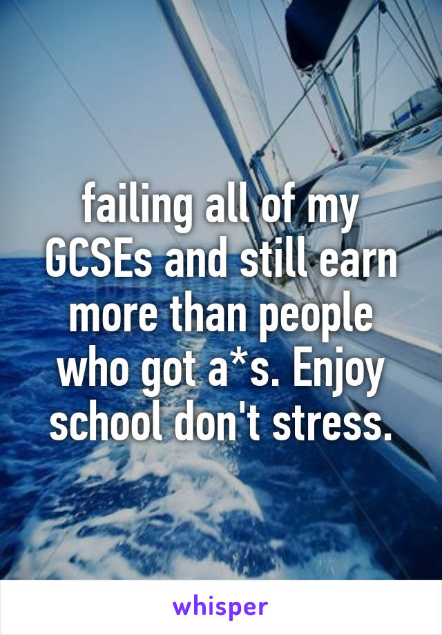 failing all of my GCSEs and still earn more than people who got a*s. Enjoy school don't stress.