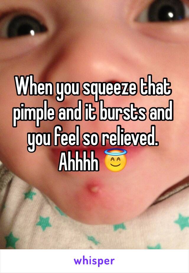 When you squeeze that pimple and it bursts and you feel so relieved. 
Ahhhh 😇