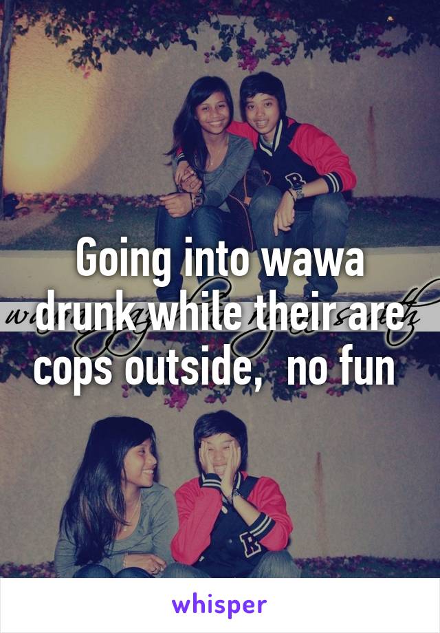 Going into wawa drunk while their are cops outside,  no fun 