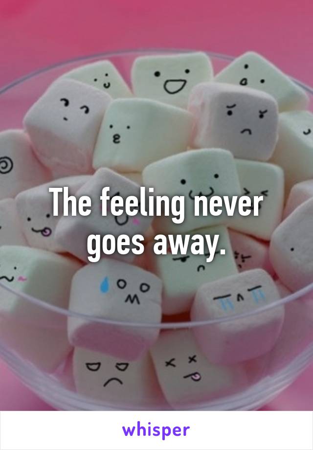 The feeling never goes away.