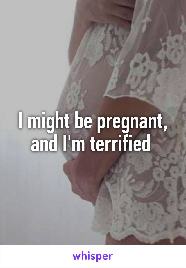 I might be pregnant, and I'm terrified 