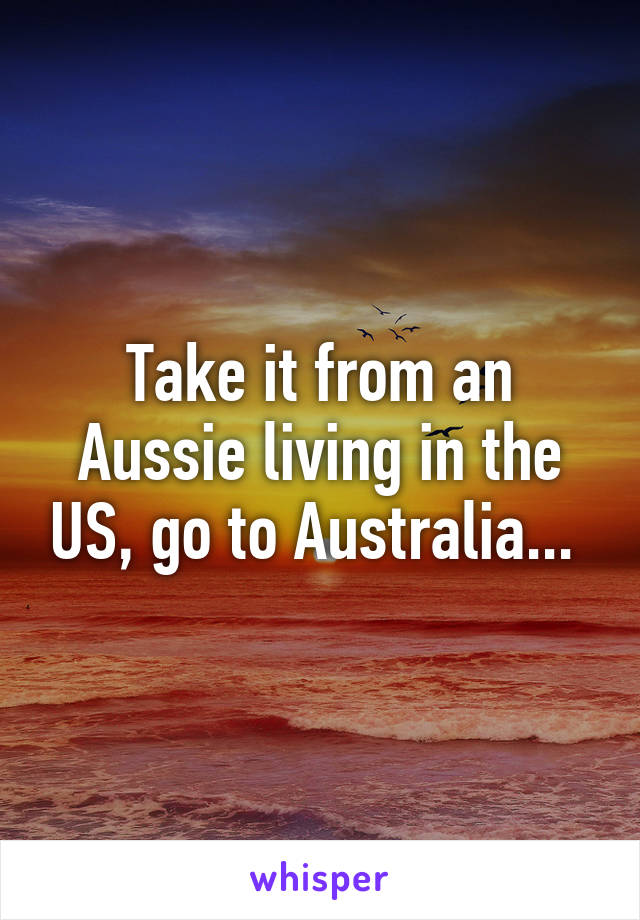 Take it from an Aussie living in the US, go to Australia... 