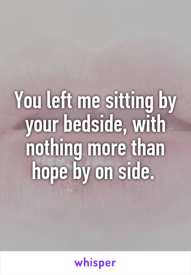 You left me sitting by your bedside, with nothing more than hope by on side. 