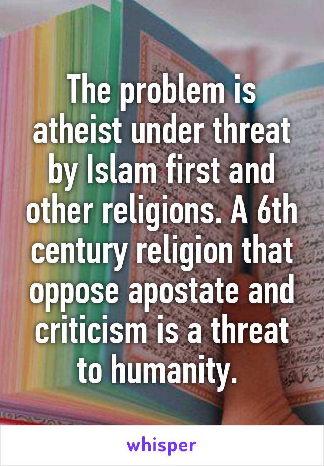 The problem is atheist under threat by Islam first and other religions. A 6th century religion that oppose apostate and criticism is a threat to humanity. 