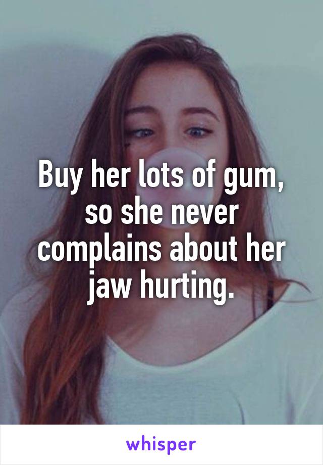 Buy her lots of gum, so she never complains about her jaw hurting.