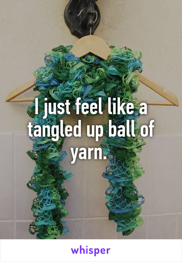 I just feel like a tangled up ball of yarn. 