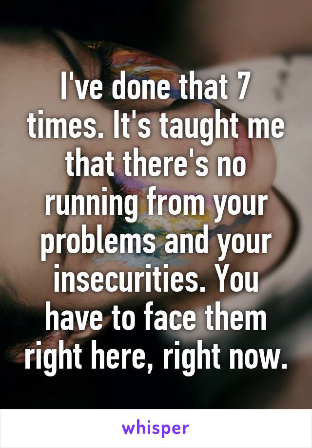 I've done that 7 times. It's taught me that there's no running from your problems and your insecurities. You have to face them right here, right now.