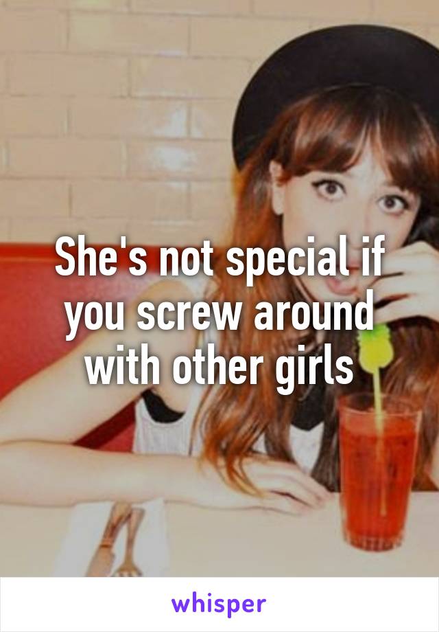 She's not special if you screw around with other girls