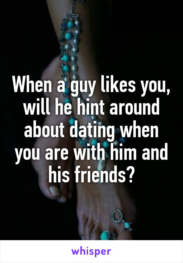 When a guy likes you, will he hint around about dating when you are with him and his friends?