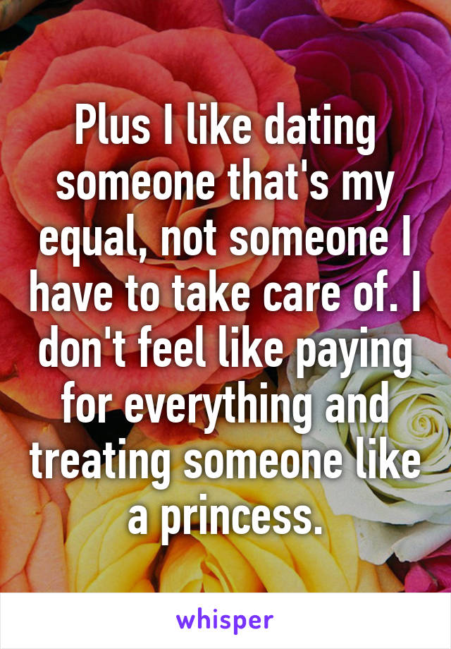 Plus I like dating someone that's my equal, not someone I have to take care of. I don't feel like paying for everything and treating someone like a princess.