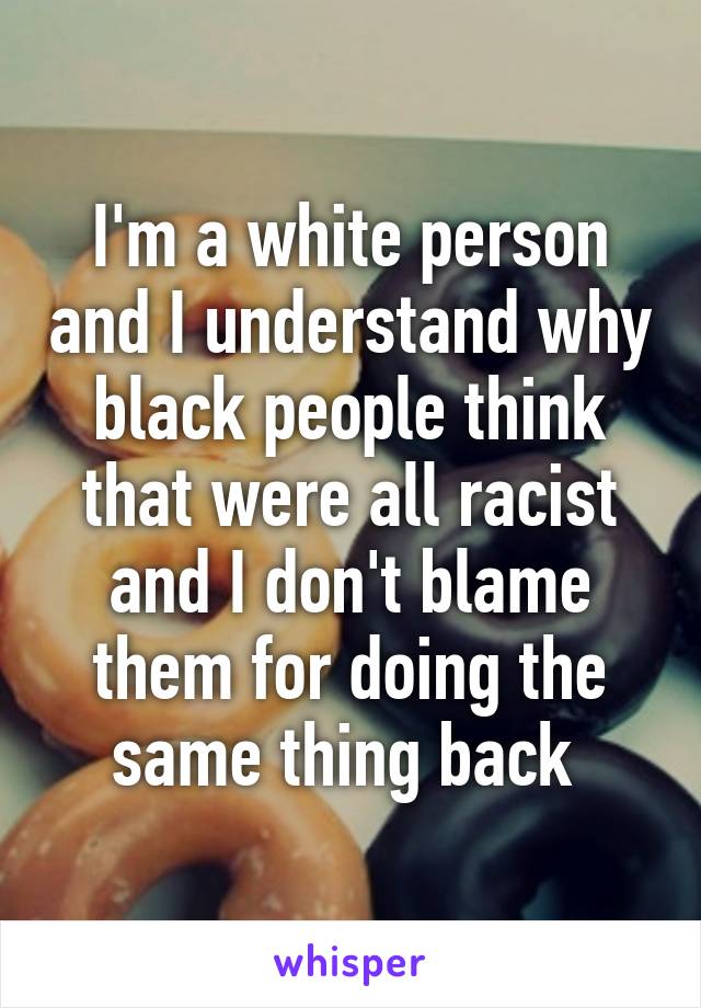 I'm a white person and I understand why black people think that were all racist and I don't blame them for doing the same thing back 