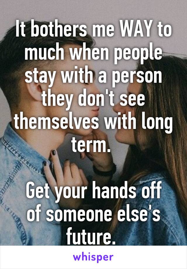 It bothers me WAY to much when people stay with a person they don't see themselves with long term. 

Get your hands off of someone else's future. 