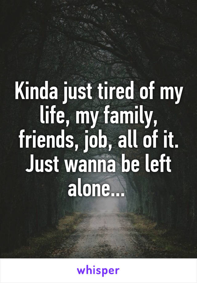 Kinda just tired of my life, my family, friends, job, all of it. Just wanna be left alone... 