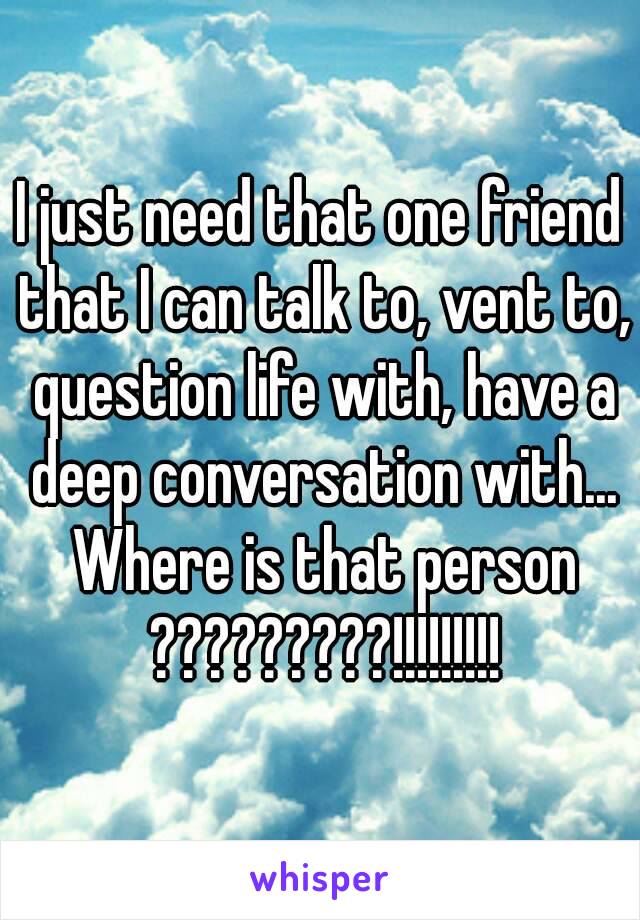 I just need that one friend that I can talk to, vent to, question life with, have a deep conversation with... Where is that person ?????????!!!!!!!!!