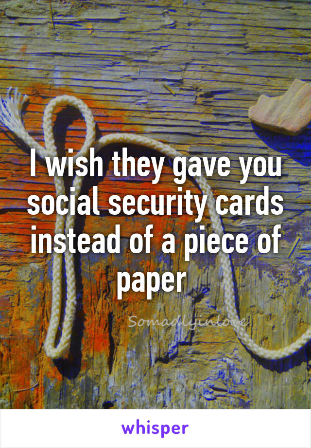 I wish they gave you social security cards instead of a piece of paper 