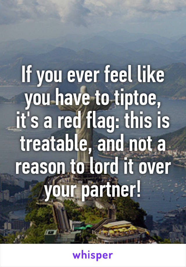 If you ever feel like you have to tiptoe, it's a red flag: this is treatable, and not a reason to lord it over your partner!