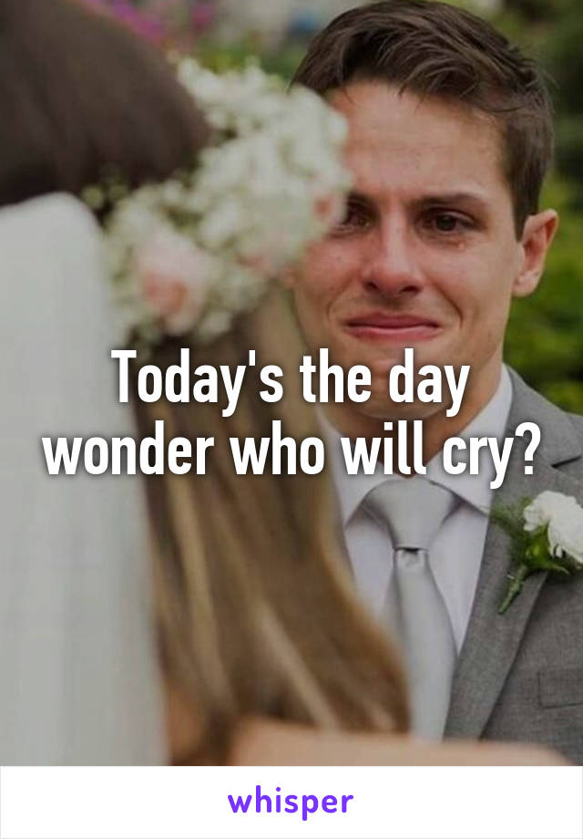 Today's the day wonder who will cry?