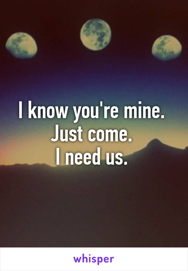 I know you're mine. 
Just come. 
I need us. 