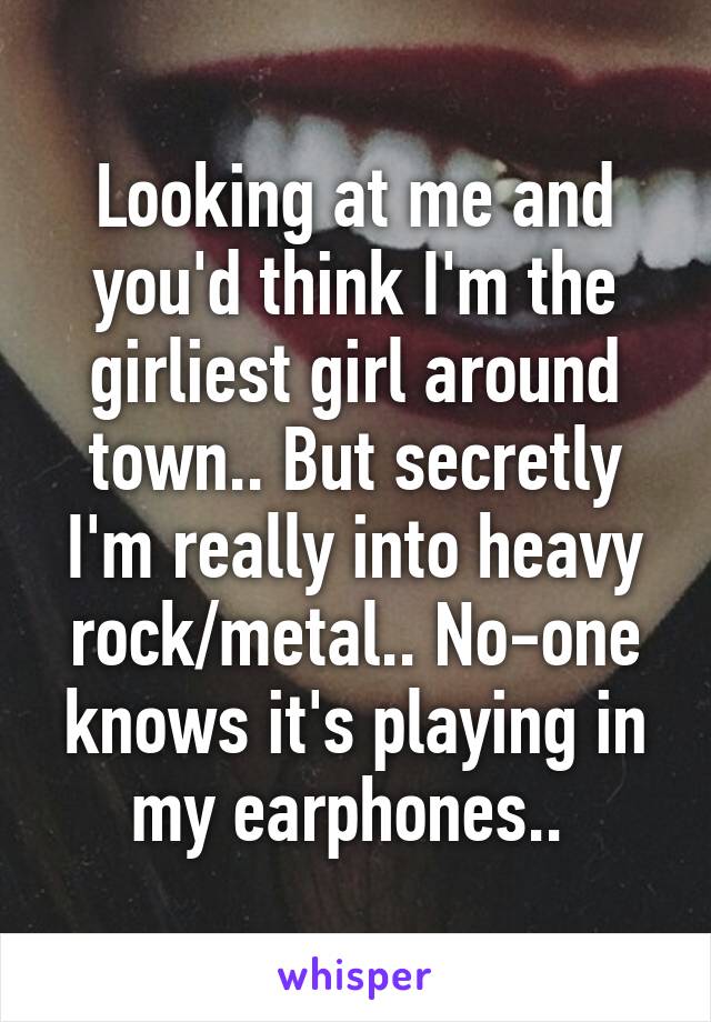 Looking at me and you'd think I'm the girliest girl around town.. But secretly I'm really into heavy rock/metal.. No-one knows it's playing in my earphones.. 