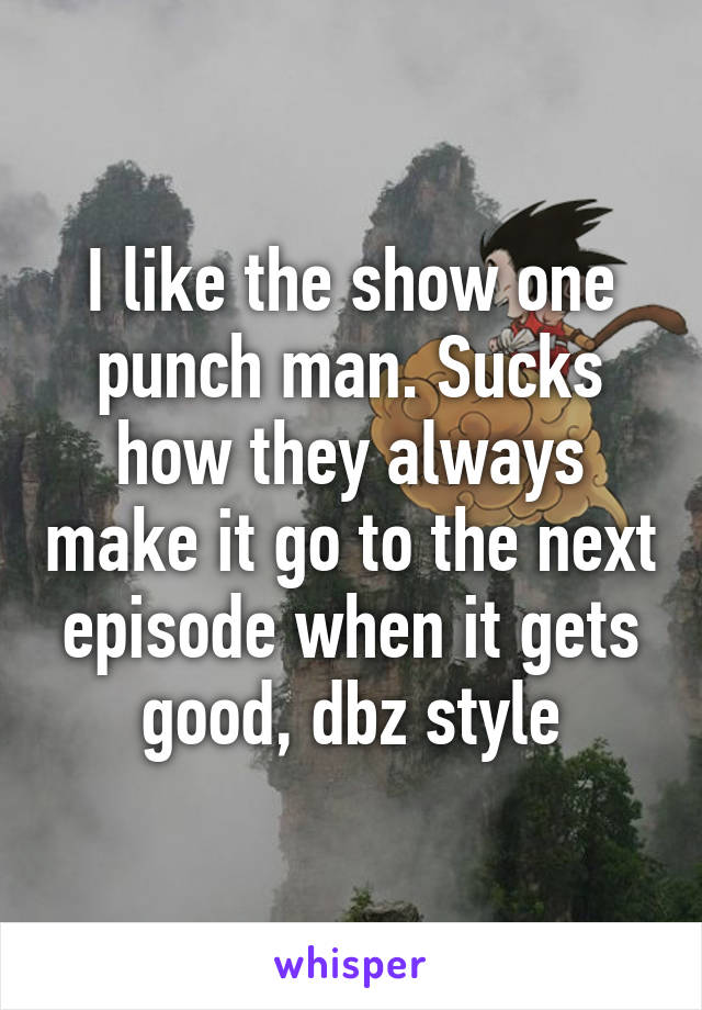 I like the show one punch man. Sucks how they always make it go to the next episode when it gets good, dbz style