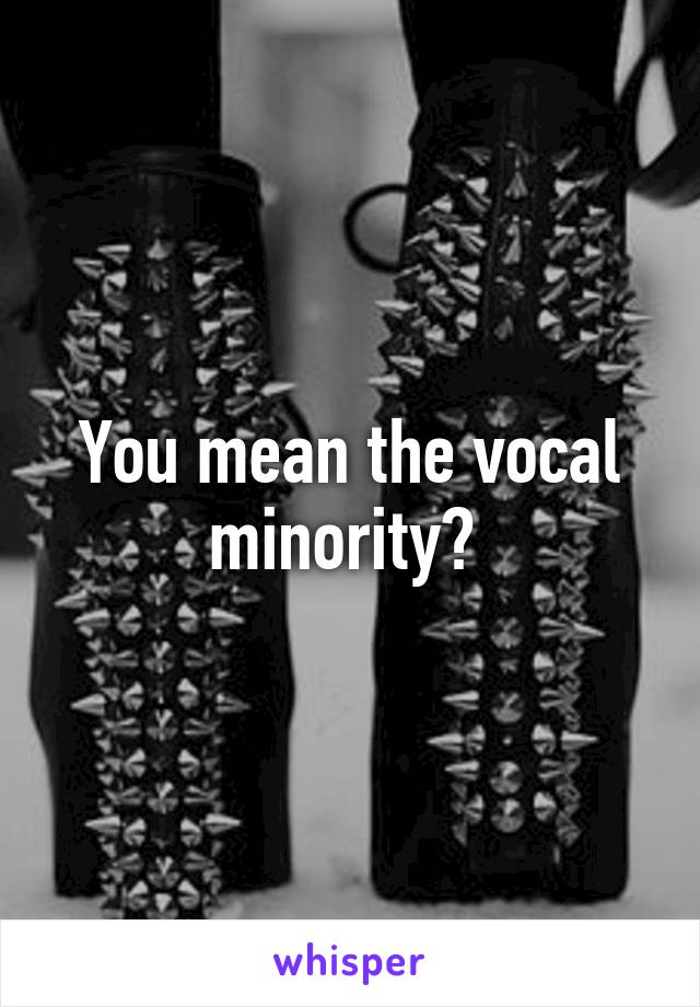 You mean the vocal minority? 