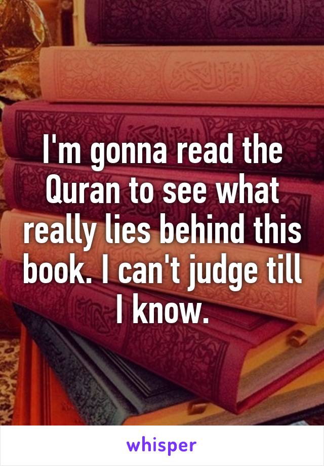 I'm gonna read the Quran to see what really lies behind this book. I can't judge till I know.