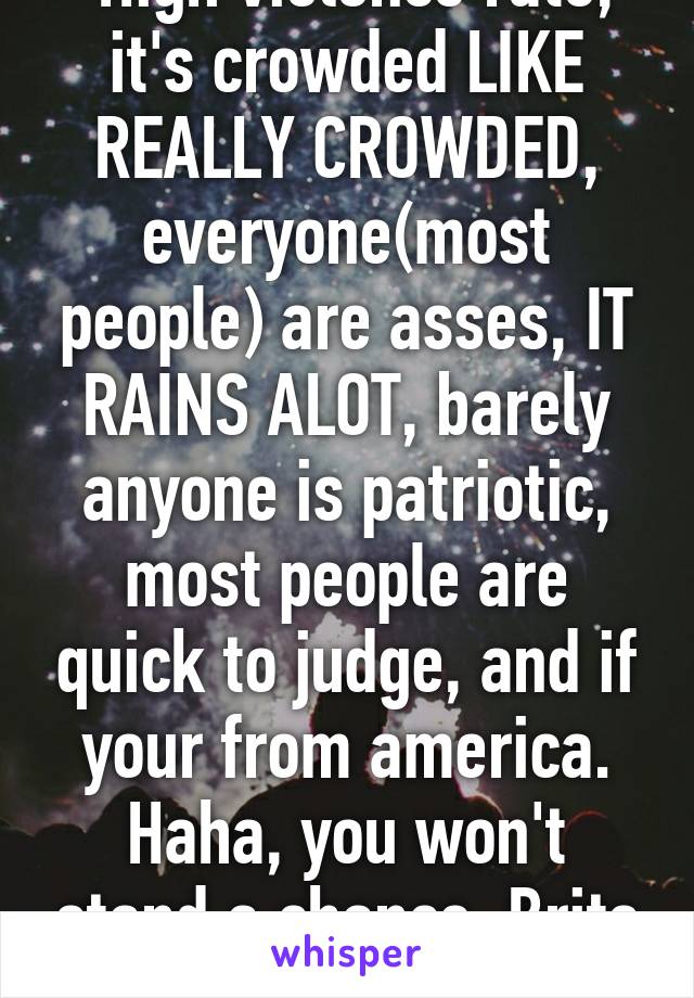  High violence rate, it's crowded LIKE REALLY CROWDED, everyone(most people) are asses, IT RAINS ALOT, barely anyone is patriotic, most people are quick to judge, and if your from america. Haha, you won't stand a chance, Brits are posh ass mofos