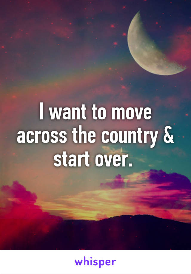 I want to move across the country & start over. 