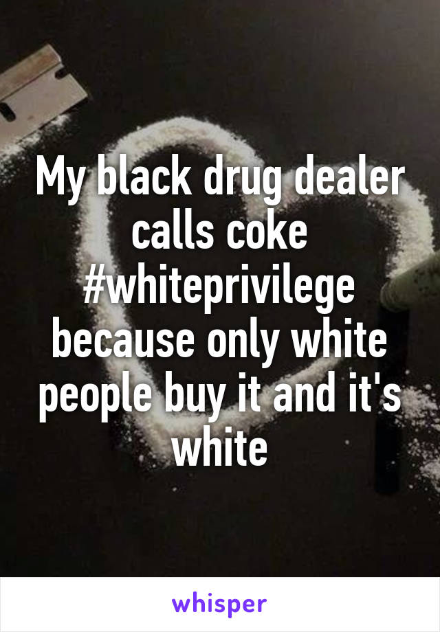 My black drug dealer calls coke #whiteprivilege because only white people buy it and it's white