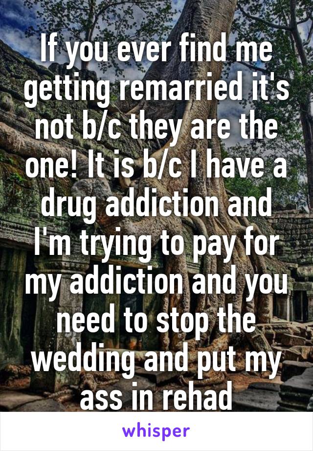 If you ever find me getting remarried it's not b/c they are the one! It is b/c I have a drug addiction and I'm trying to pay for my addiction and you need to stop the wedding and put my ass in rehad