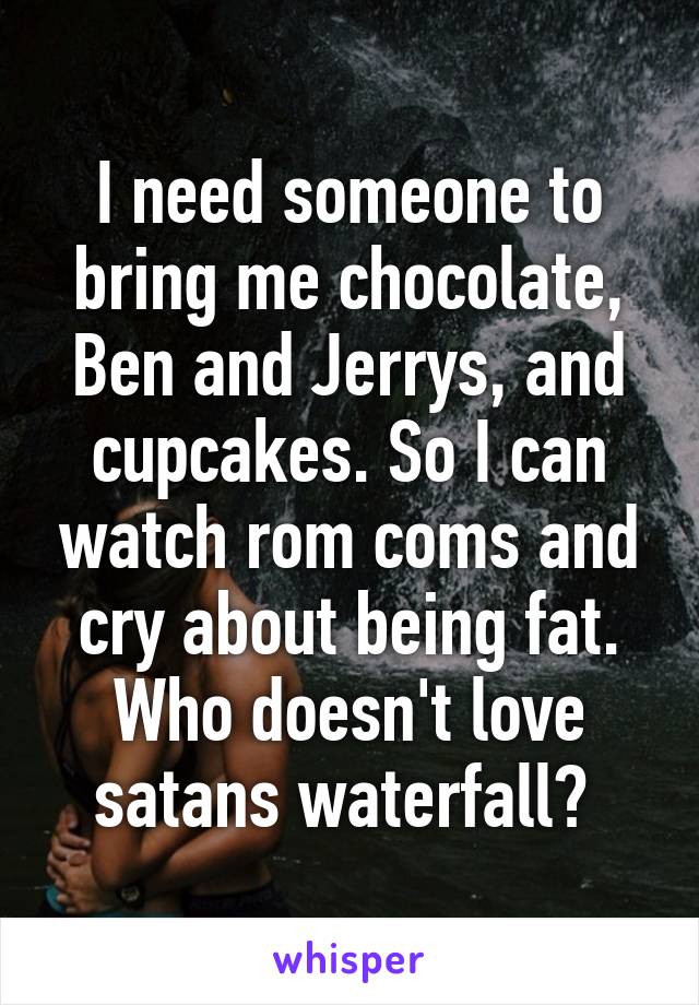 I need someone to bring me chocolate, Ben and Jerrys, and cupcakes. So I can watch rom coms and cry about being fat. Who doesn't love satans waterfall? 