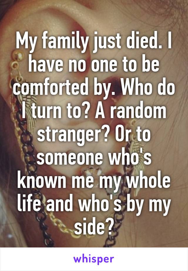 My family just died. I have no one to be comforted by. Who do I turn to? A random stranger? Or to someone who's known me my whole life and who's by my side?