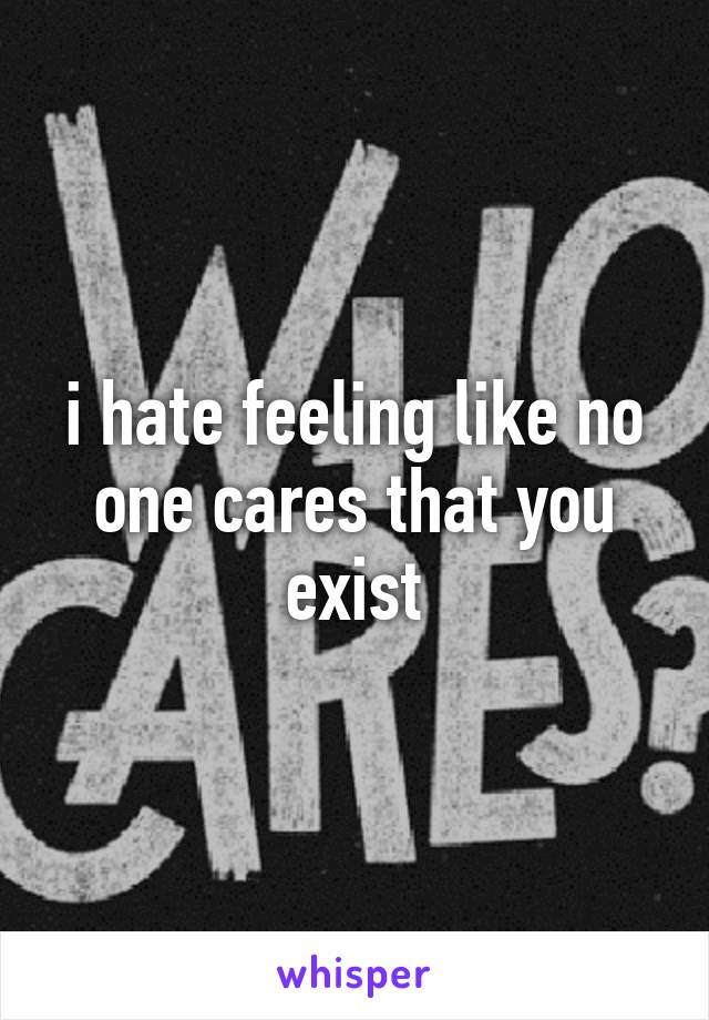 i hate feeling like no one cares that you exist