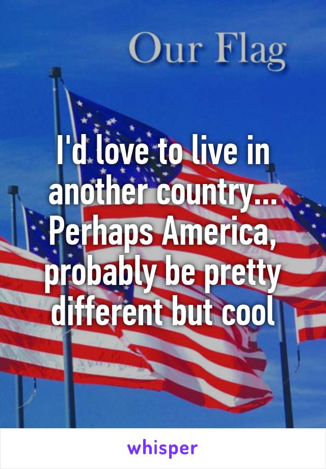 I'd love to live in another country... Perhaps America, probably be pretty different but cool