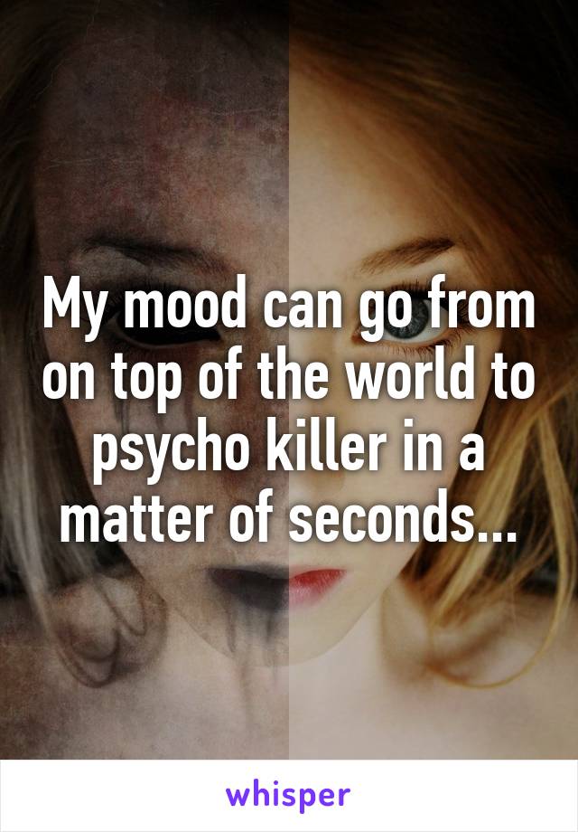 My mood can go from on top of the world to psycho killer in a matter of seconds...