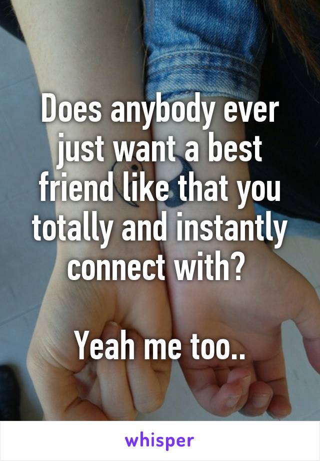 Does anybody ever just want a best friend like that you totally and instantly connect with? 

Yeah me too..