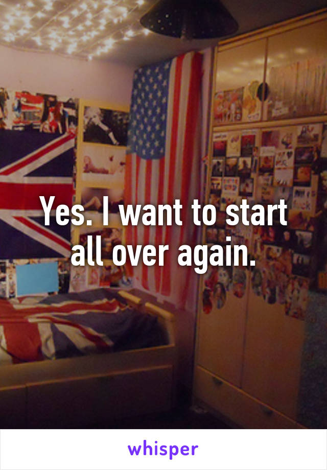 Yes. I want to start all over again.