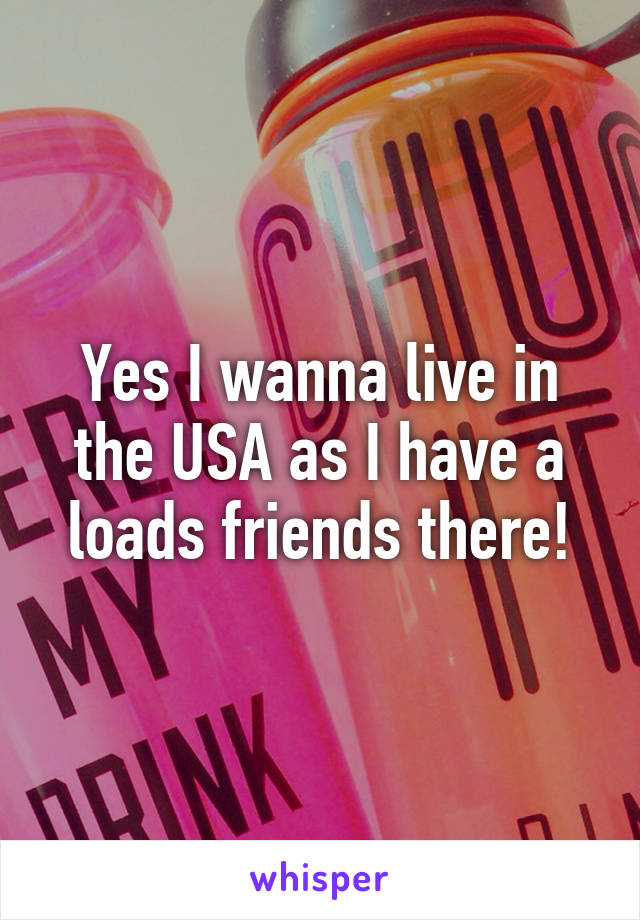 Yes I wanna live in the USA as I have a loads friends there!